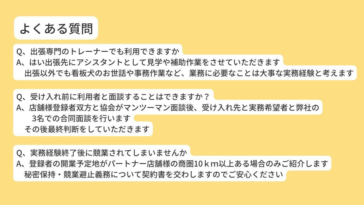 Q、出張専門のトレーナーでも利用できますか A、はい出張先にアシスタントとして見学や補助作業をさせていただきます 　出張以外でも看板犬のお世話や事務作業など、業務に必要なことは大事な実務経験と考えます。Q、受け入れ前に利用者と面談することはできますか？ A、店舗様登録者双方と協会がマンツーマン面談後、受け入れ先と実務希望者と弊社の3名での合同面談を行います。その後最終判断をしていただきます。Q、実務経験終了後に競業されてしまいませんか A、登録者の開業予定地がパートナー店舗様の商圏10ｋｍ以上ある場合のみご紹介します 　秘密保持・競業避止義務について契約書を交わしますのでご安心ください。